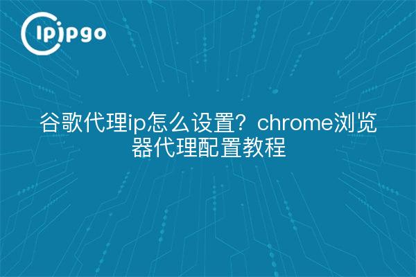 谷歌代理ip怎么设置?chrome浏览器代理配置教程