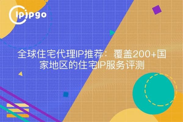 全球住宅代理IP推荐:覆盖200+国家地区的住宅IP服务评测