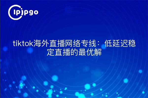 tiktok海外直播网络专线:低延迟稳定直播的最优解