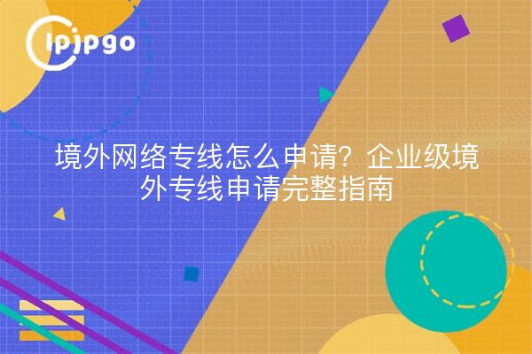 境外网络专线怎么申请?企业级境外专线申请完整指南