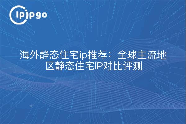 海外静态住宅ip推荐:全球主流地区静态住宅IP对比评测