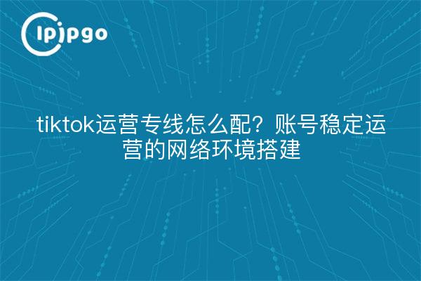 tiktok运营专线怎么配？账号稳定运营的网络环境搭建