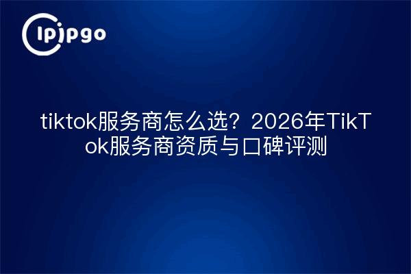 tiktok服务商怎么选？2026年TikTok服务商资质与口碑评测