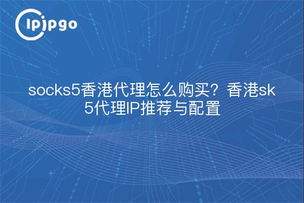 socks5香港代理怎么购买?香港sk5代理IP推荐与配置