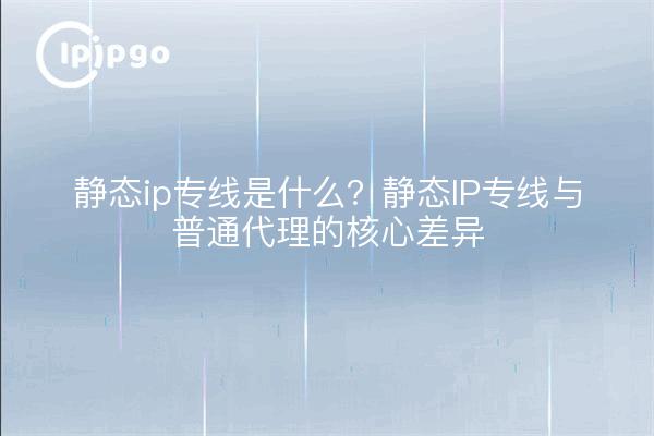 静态ip专线是什么?静态IP专线与普通代理的核心差异