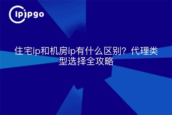 住宅ip和机房ip有什么区别？代理类型选择全攻略