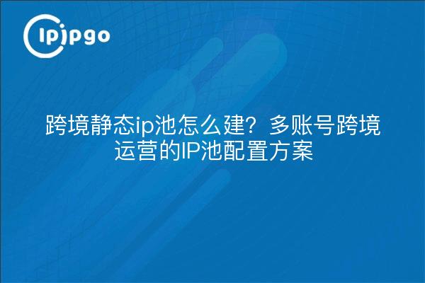 跨境静态ip池怎么建？多账号跨境运营的IP池配置方案