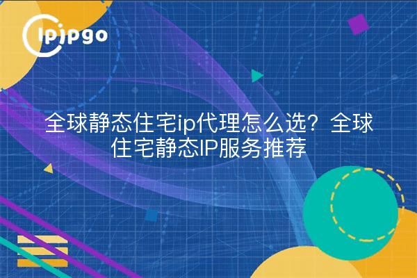 全球静态住宅ip代理怎么选?全球住宅静态IP服务推荐