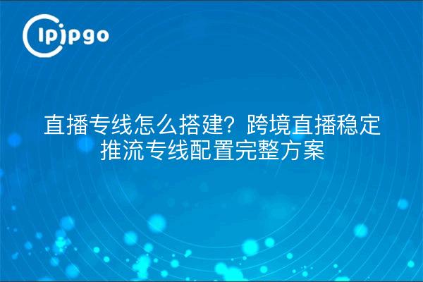 直播专线怎么搭建？跨境直播稳定推流专线配置完整方案