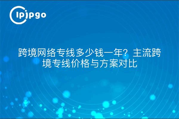 跨境网络专线多少钱一年?主流跨境专线价格与方案对比
