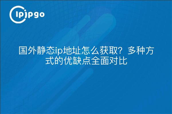 国外静态ip地址怎么获取？多种方式的优缺点全面对比