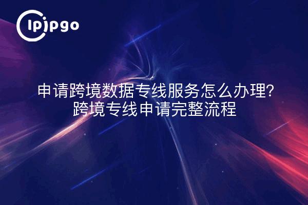 申请跨境数据专线服务怎么办理？跨境专线申请完整流程