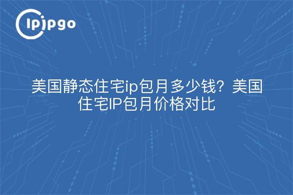 美国静态住宅ip包月多少钱？美国住宅IP包月价格对比