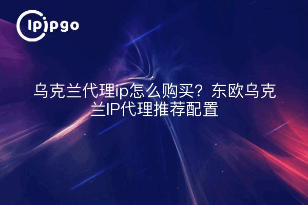乌克兰代理ip怎么购买？东欧乌克兰IP代理推荐配置