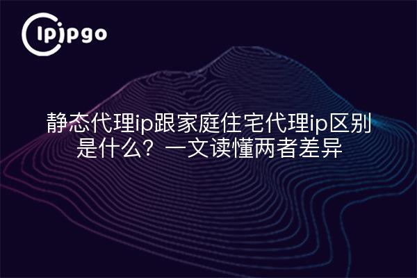 静态代理ip跟家庭住宅代理ip区别是什么?一文读懂两者差异
