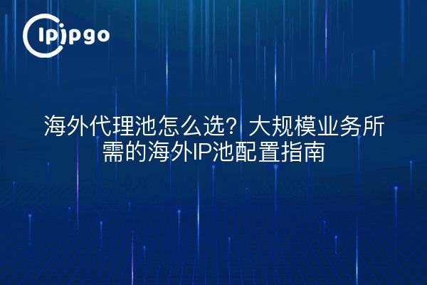 海外代理池怎么选?大规模业务所需的海外IP池配置指南