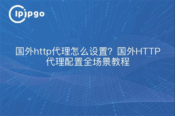 国外http代理怎么设置？国外HTTP代理配置全场景教程