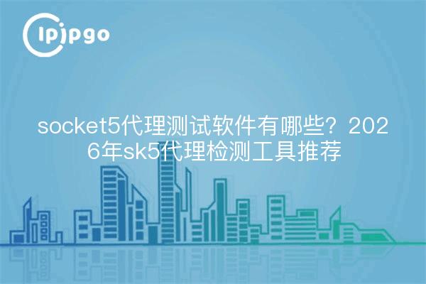 socket5代理测试软件有哪些?2026年sk5代理检测工具推荐