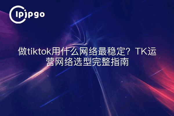 做tiktok用什么网络最稳定?TK运营网络选型完整指南