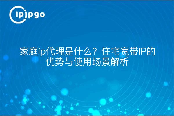 家庭ip代理是什么？住宅宽带IP的优势与使用场景解析