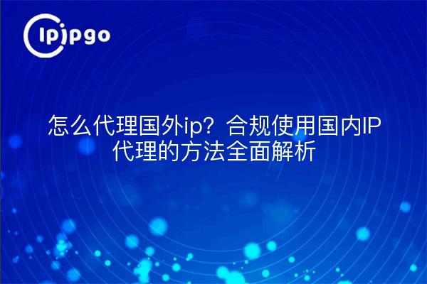 怎么代理国外ip?合规使用国内IP代理的方法全面解析