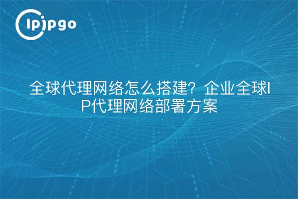 全球代理网络怎么搭建?企业全球IP代理网络部署方案