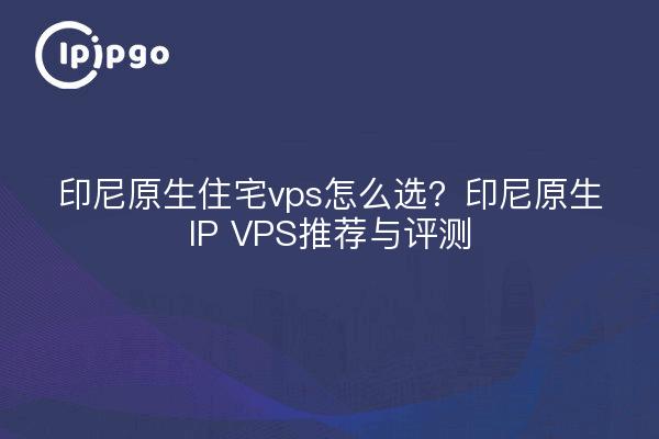 印尼原生住宅vps怎么选?印尼原生IP VPS推荐与评测