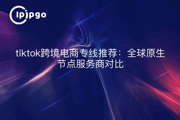 tiktok跨境电商专线推荐:全球原生节点服务商对比