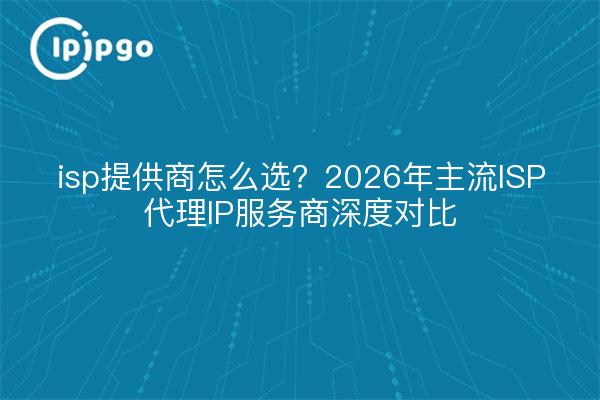 isp提供商怎么选？2026年主流ISP代理IP服务商深度对比
