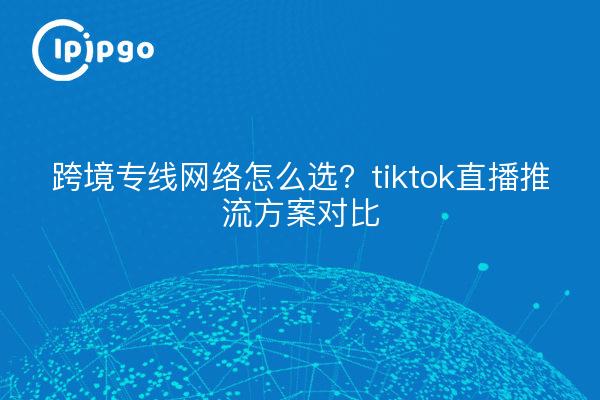 跨境专线网络怎么选？tiktok直播推流方案对比