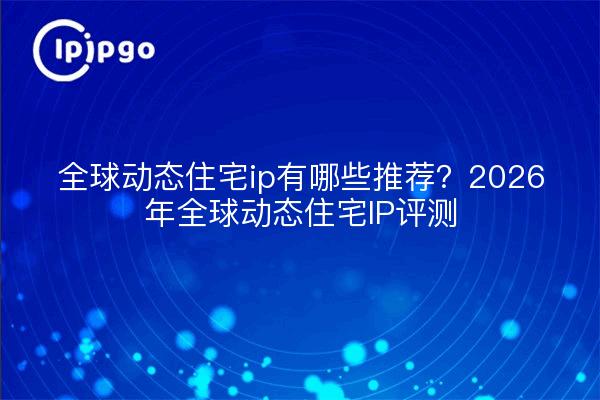 全球动态住宅ip有哪些推荐?2026年全球动态住宅IP评测