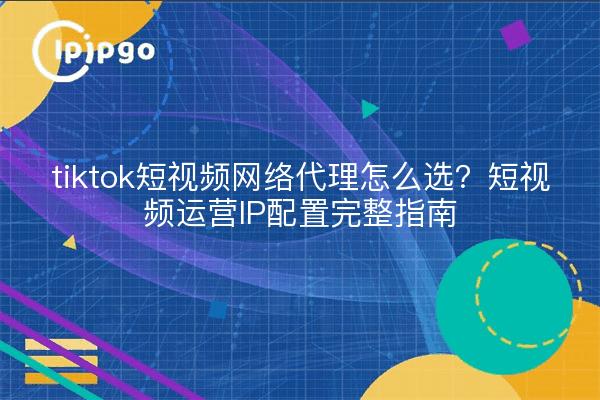 tiktok短视频网络代理怎么选？短视频运营IP配置完整指南