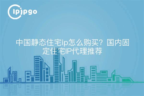 中国静态住宅ip怎么购买?国内固定住宅IP代理推荐