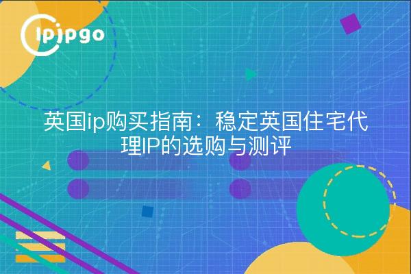 英国ip购买指南:稳定英国住宅代理IP的选购与测评