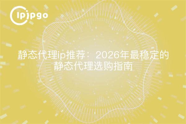 静态代理ip推荐:2026年最稳定的静态代理选购指南