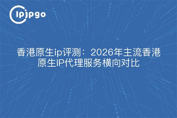 香港原生ip评测:2026年主流香港原生IP代理服务横向对比