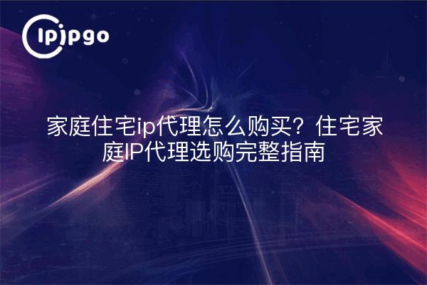 家庭住宅ip代理怎么购买？住宅家庭IP代理选购完整指南
