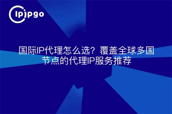 国际IP代理怎么选？覆盖全球多国节点的代理IP服务推荐