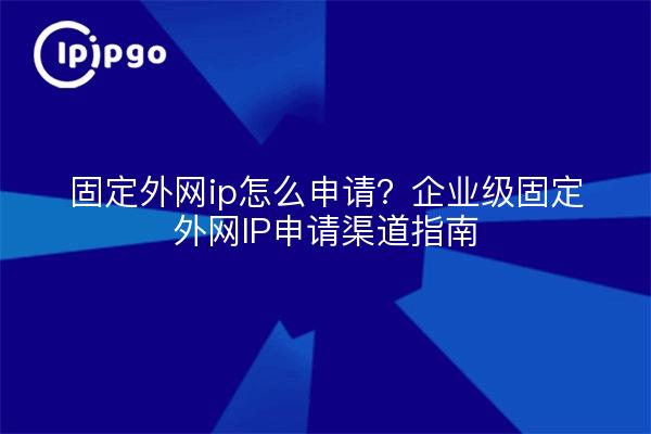 固定外网ip怎么申请?企业级固定外网IP申请渠道指南