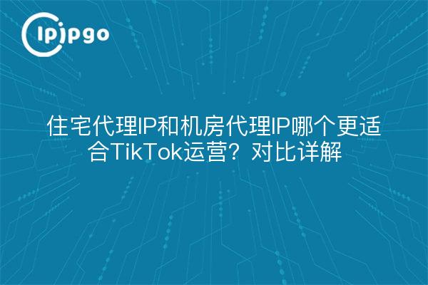 住宅代理IP和机房代理IP哪个更适合TikTok运营?对比详解