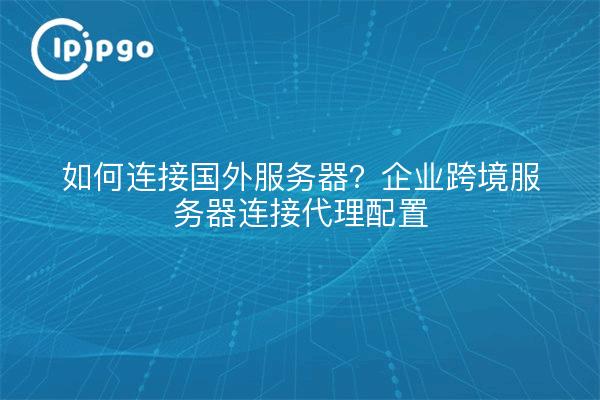 如何连接国外服务器?企业跨境服务器连接代理配置