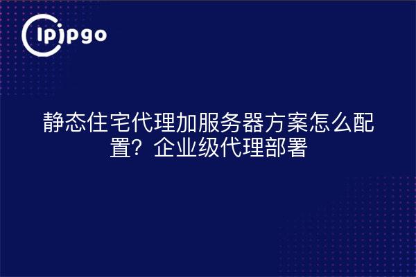 静态住宅代理加服务器方案怎么配置?企业级代理部署
