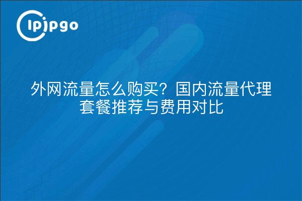 外网流量怎么购买？国内流量代理套餐推荐与费用对比