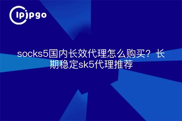 socks5国内长效代理怎么购买?长期稳定sk5代理推荐