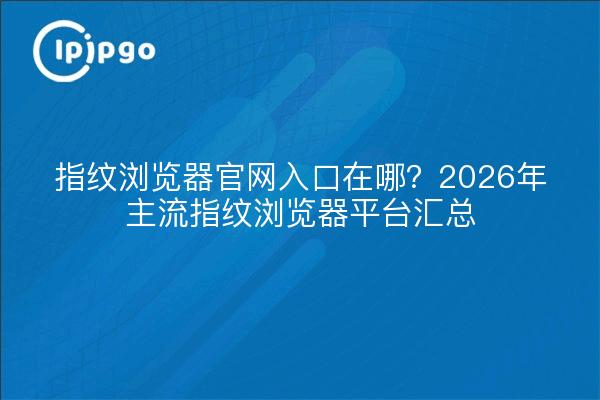 指纹浏览器官网入口在哪?2026年主流指纹浏览器平台汇总