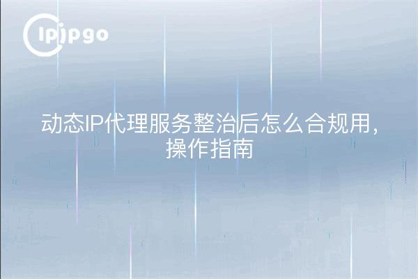 动态IP代理服务整治后怎么合规用，操作指南