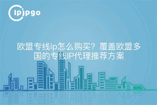 欧盟专线ip怎么购买？覆盖欧盟多国的专线IP代理推荐方案