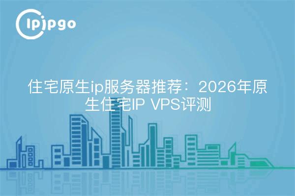 住宅原生ip服务器推荐：2026年原生住宅IP VPS评测