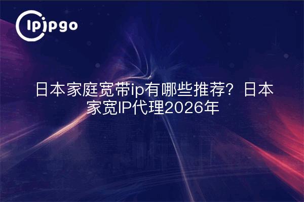 日本家庭宽带ip有哪些推荐?日本家宽IP代理2026年
