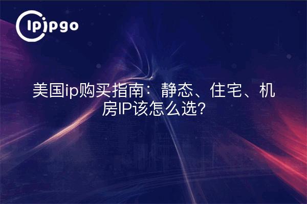 美国ip购买指南：静态、住宅、机房IP该怎么选？